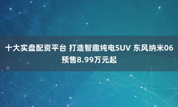 十大实盘配资平台 打造智趣纯电SUV 东风纳米06预售8.99万元起
