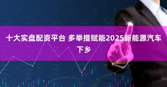 十大实盘配资平台 多举措赋能2025新能源汽车下乡
