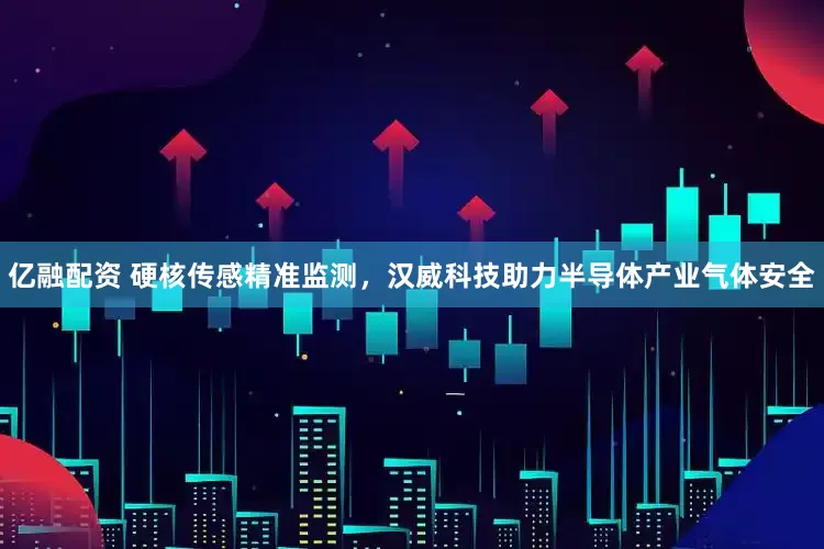 亿融配资 硬核传感精准监测，汉威科技助力半导体产业气体安全