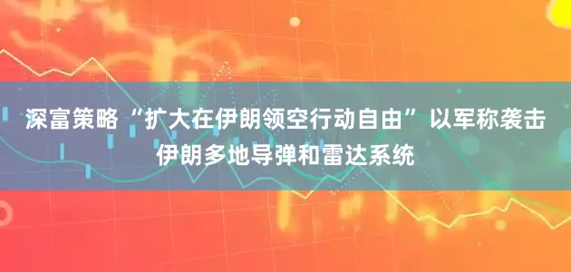深富策略 “扩大在伊朗领空行动自由” 以军称袭击伊朗多地导弹和雷达系统