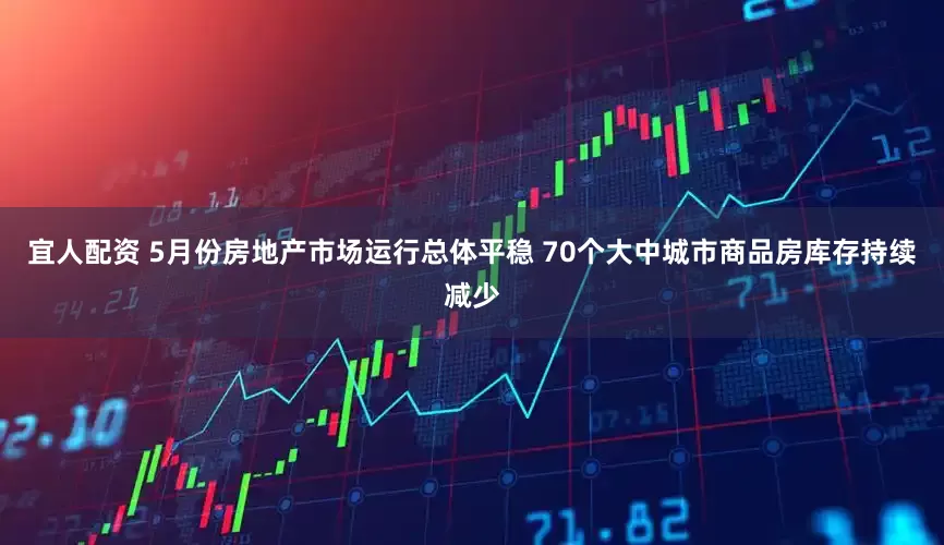 宜人配资 5月份房地产市场运行总体平稳 70个大中城市商品房库存持续减少