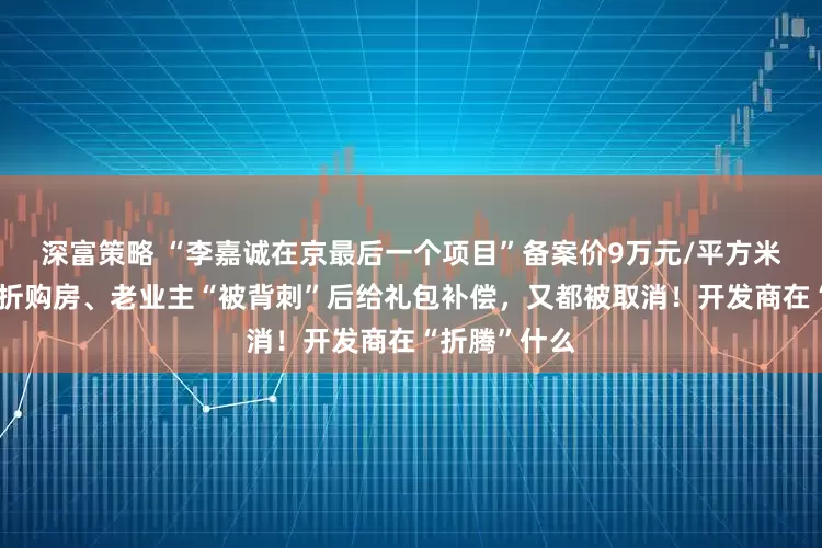 深富策略 “李嘉诚在京最后一个项目”备案价9万元/平方米！新业主七折购房、老业主“被背刺”后给礼包补偿，又都被取消！开发商在“折腾”什么