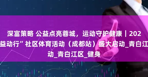 深富策略 公益点亮蓉城，运动守护健康｜2025“中华益动行”社区体育活动（成都站）盛大启动_青白江区_健身