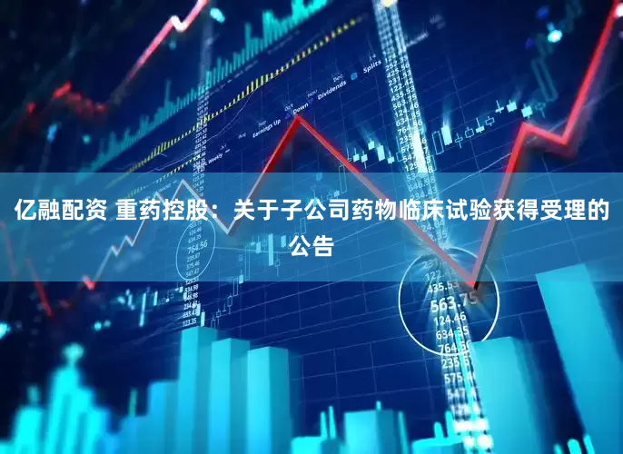 亿融配资 重药控股：关于子公司药物临床试验获得受理的公告