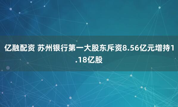 亿融配资 苏州银行第一大股东斥资8.56亿元增持1.18亿股
