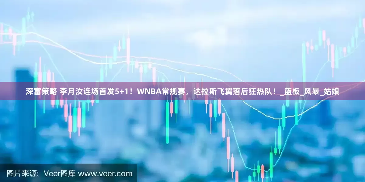 深富策略 李月汝连场首发5+1！WNBA常规赛，达拉斯飞翼落后狂热队！_篮板_风暴_姑娘