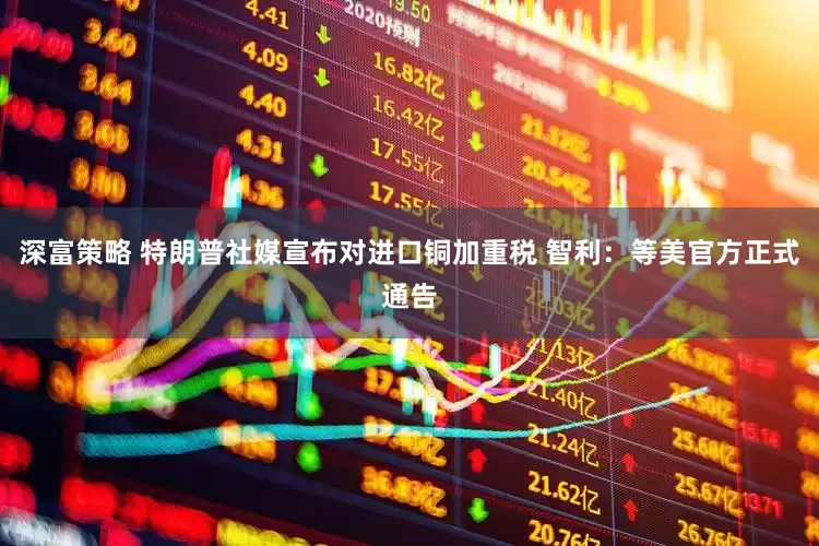 深富策略 特朗普社媒宣布对进口铜加重税 智利：等美官方正式通告