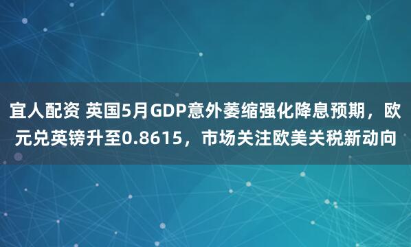 宜人配资 英国5月GDP意外萎缩强化降息预期，欧元兑英镑升至0.8615，市场关注欧美关税新动向