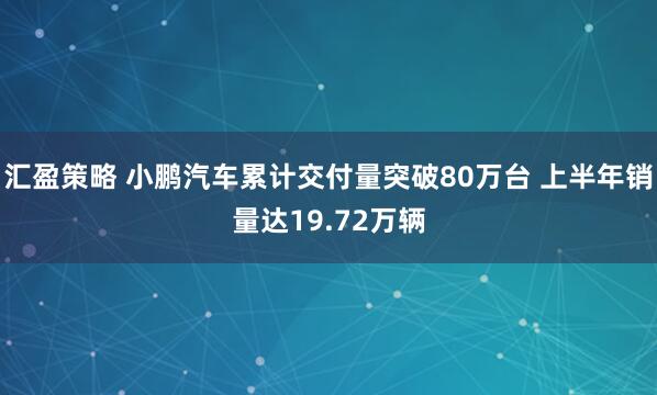 汇盈策略 小鹏汽车累计交付量突破80万台 上半年销量达19.72万辆