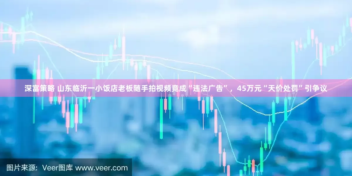 深富策略 山东临沂一小饭店老板随手拍视频竟成“违法广告”，45万元“天价处罚”引争议