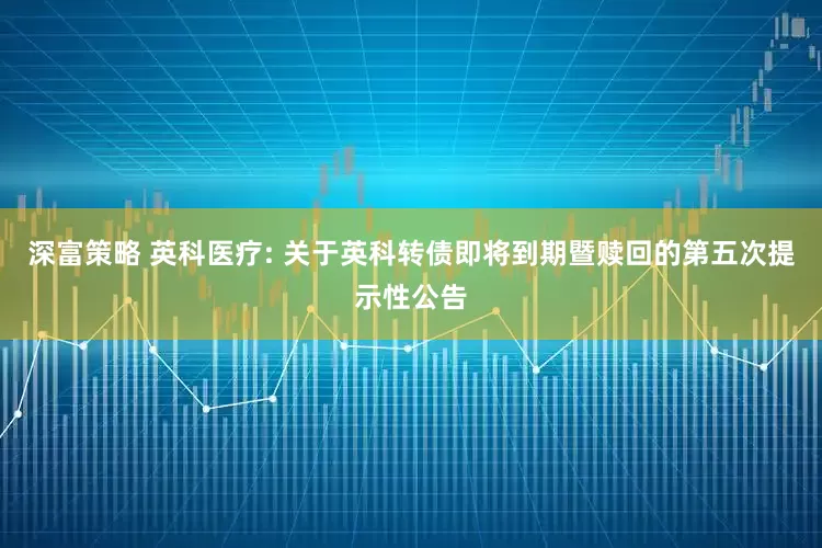 深富策略 英科医疗: 关于英科转债即将到期暨赎回的第五次提示性公告