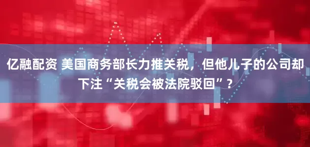 亿融配资 美国商务部长力推关税，但他儿子的公司却下注“关税会被法院驳回”？