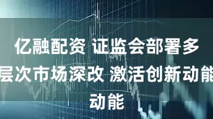 亿融配资 证监会部署多层次市场深改 激活创新动能