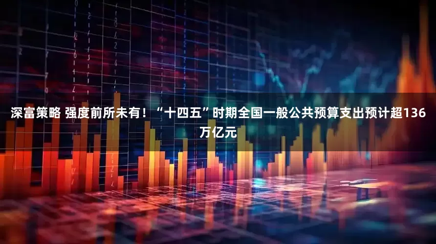 深富策略 强度前所未有！“十四五”时期全国一般公共预算支出预计超136万亿元