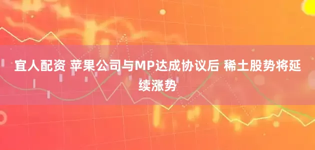 宜人配资 苹果公司与MP达成协议后 稀土股势将延续涨势