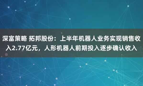 深富策略 拓邦股份：上半年机器人业务实现销售收入2.77亿元，人形机器人前期投入逐步确认收入
