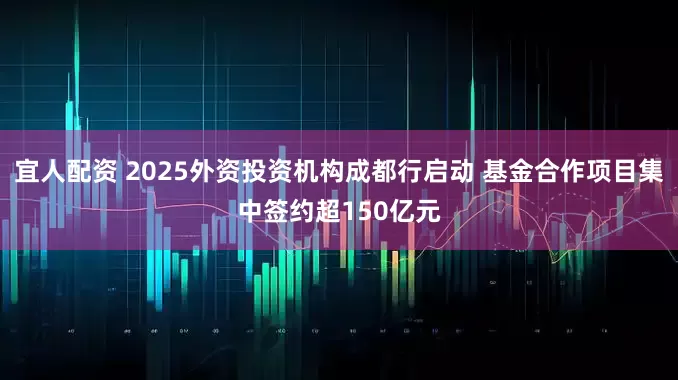 宜人配资 2025外资投资机构成都行启动 基金合作项目集中签约超150亿元