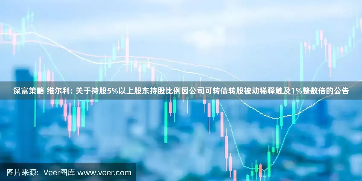 深富策略 维尔利: 关于持股5%以上股东持股比例因公司可转债转股被动稀释触及1%整数倍的公告