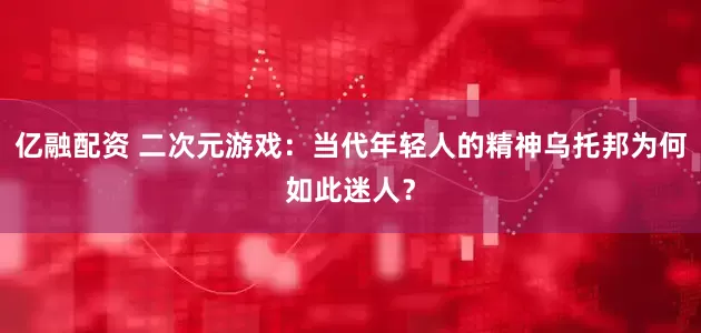 亿融配资 二次元游戏：当代年轻人的精神乌托邦为何如此迷人？