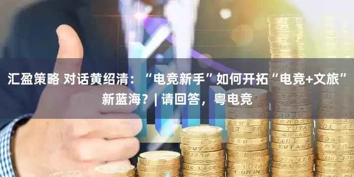 汇盈策略 对话黄绍清：“电竞新手”如何开拓“电竞+文旅”新蓝海？| 请回答，粤电竞