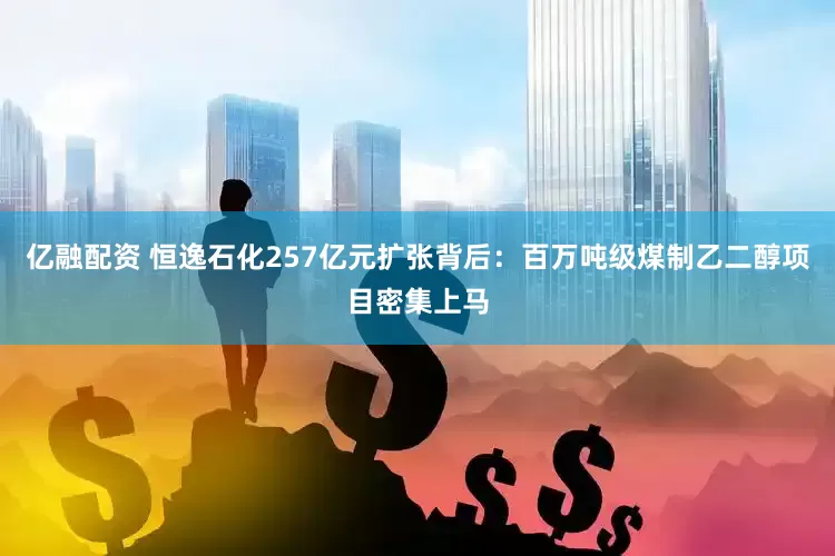 亿融配资 恒逸石化257亿元扩张背后：百万吨级煤制乙二醇项目密集上马